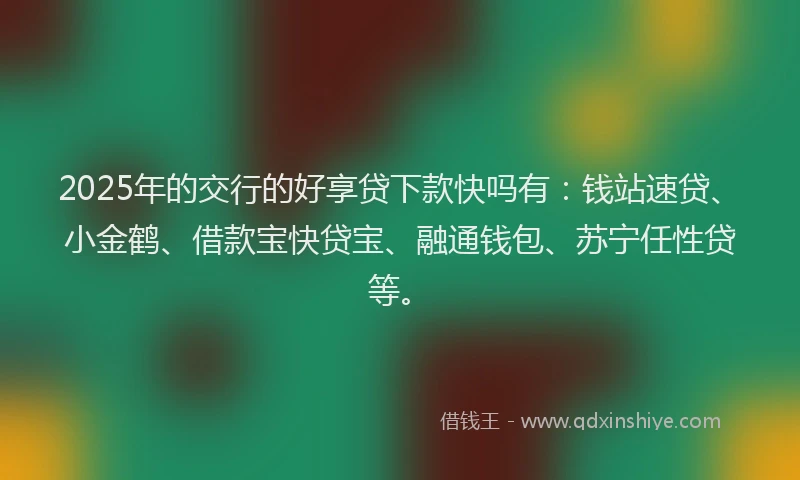 2025年的交行的好享贷下款快吗有：钱站速贷、小金鹤、借款宝快贷宝、融通钱包、苏宁任性贷等。