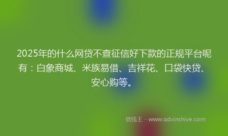 2025年的什么网贷不查征信好下款的正规平台呢有：白象商城、米族易借、吉祥花、口袋快贷、安心购等。