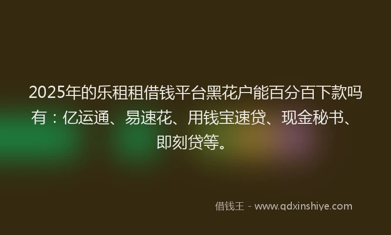 2025年的乐租租借钱平台黑花户能百分百下款吗有：亿运通、易速花、用钱宝速贷、现金秘书、即刻贷等。
