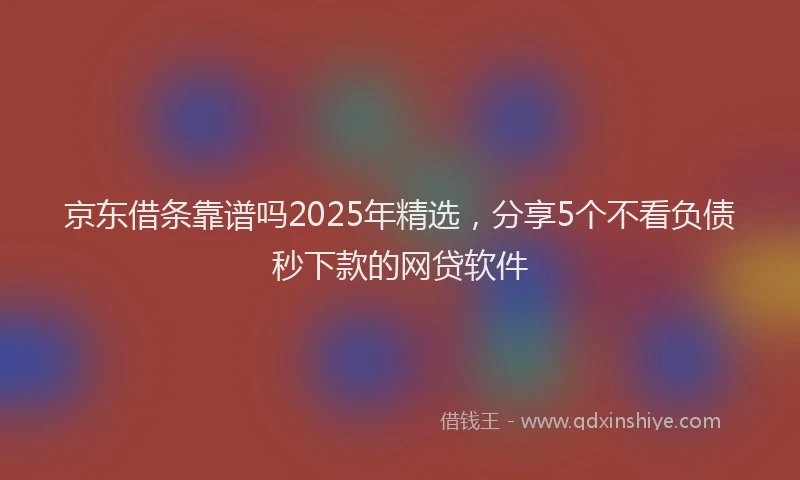 京东借条靠谱吗2025年精选，分享5个不看负债秒下款的网贷软件