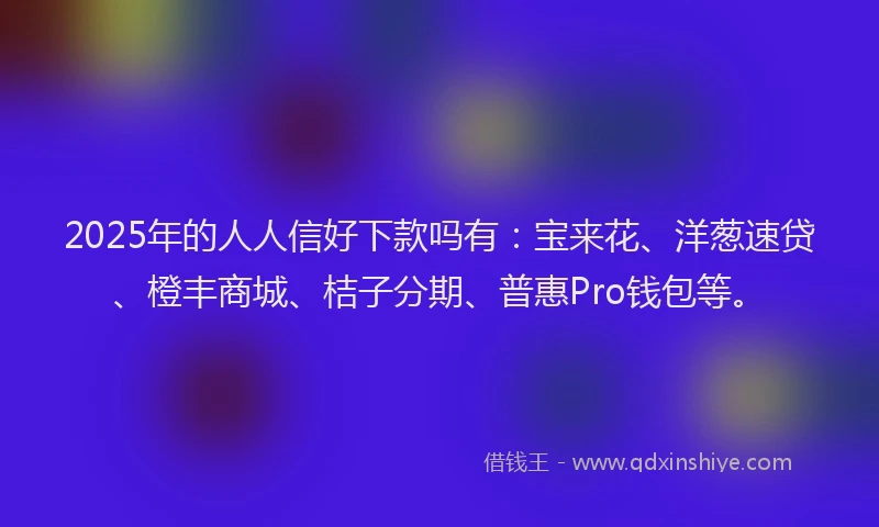 2025年的人人信好下款吗有：宝来花、洋葱速贷、橙丰商城、桔子分期、普惠Pro钱包等。