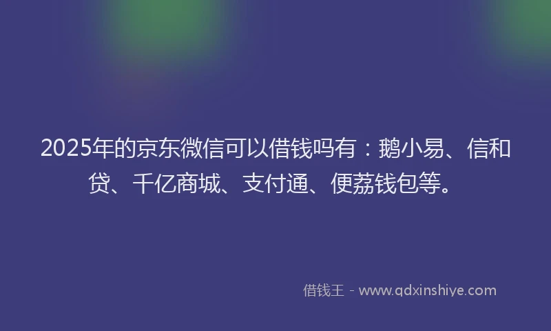 2025年的京东微信可以借钱吗有：鹅小易、信和贷、千亿商城、支付通、便荔钱包等。