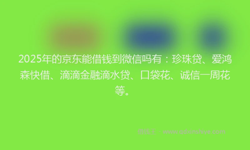 2025年的京东能借钱到微信吗有：珍珠贷、爱鸿森快借、滴滴金融滴水贷、口袋花、诚信一周花等。