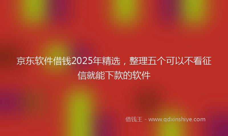 京东软件借钱2025年精选，整理五个可以不看征信就能下款的软件