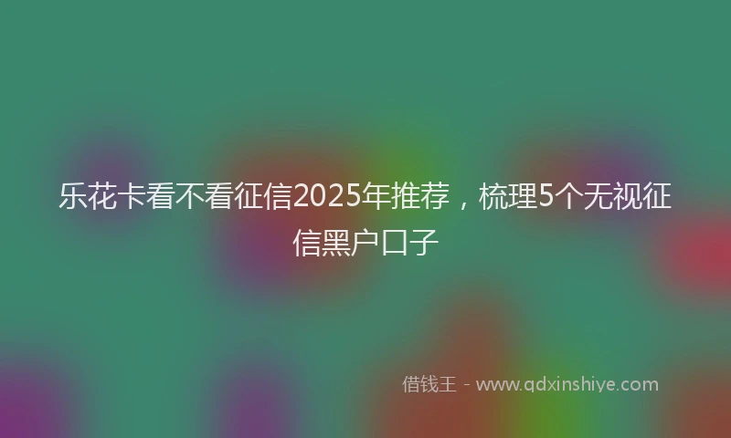 乐花卡看不看征信2025年推荐，梳理5个无视征信黑户口子