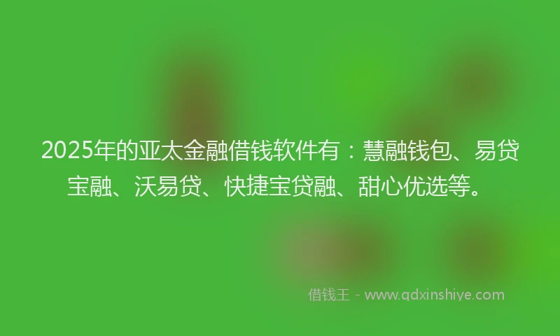 2025年的亚太金融借钱软件有：慧融钱包、易贷宝融、沃易贷、快捷宝贷融、甜心优选等。