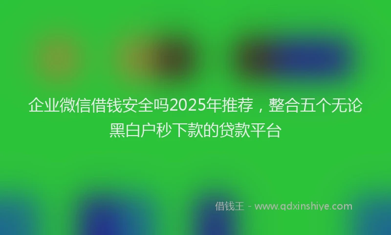 企业微信借钱安全吗2025年推荐，整合五个无论黑白户秒下款的贷款平台