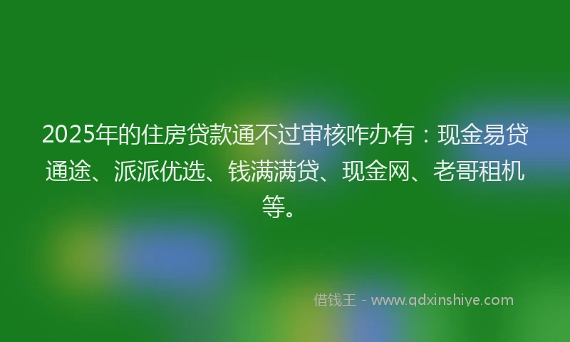 2025年的住房贷款通不过审核咋办有：现金易贷通途、派派优选、钱满满贷、现金网、老哥租机等。