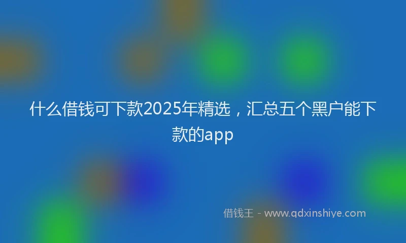 什么借钱可下款2025年精选,汇总五个黑户能下款的app