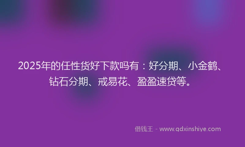 2025年的任性货好下款吗有:好分期、小金鹤、钻石分期、戒易花、盈盈速贷等。