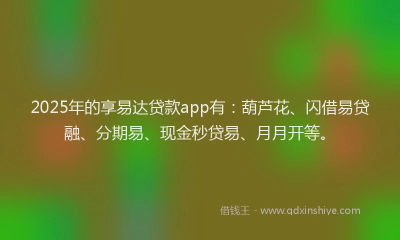 2025年的享易达贷款app有：葫芦花、闪借易贷融、分期易、现金秒贷易、月月开等。