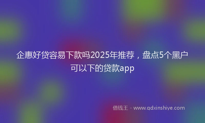 企惠好贷容易下款吗2025年推荐，盘点5个黑户可以下的贷款app