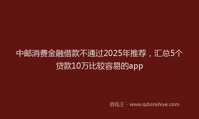 中邮消费金融借款不通过2025年推荐，汇总5个贷款10万比较容易的app