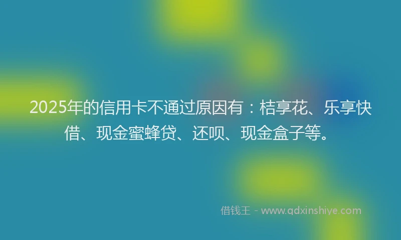 2025年的信用卡不通过原因有：桔享花、乐享快借、现金蜜蜂贷、还呗、现金盒子等。