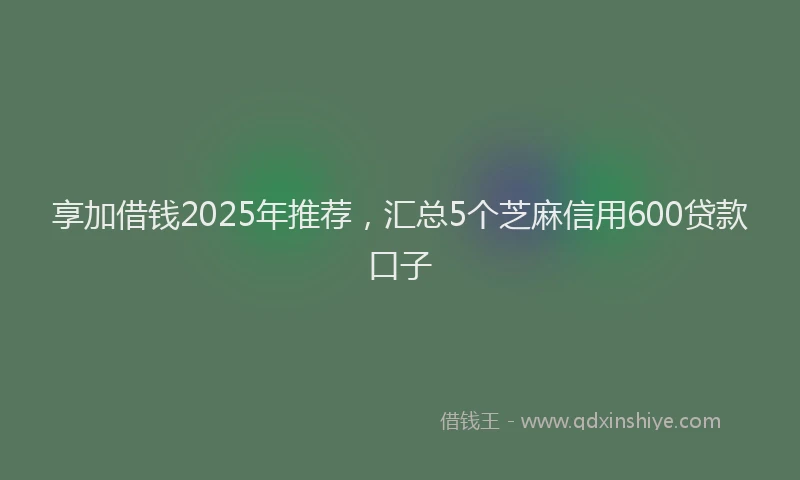 享加借钱2025年推荐，汇总5个芝麻信用600贷款口子