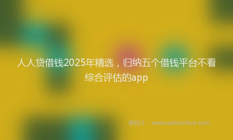人人贷借钱2025年精选，归纳五个借钱平台不看综合评估的app