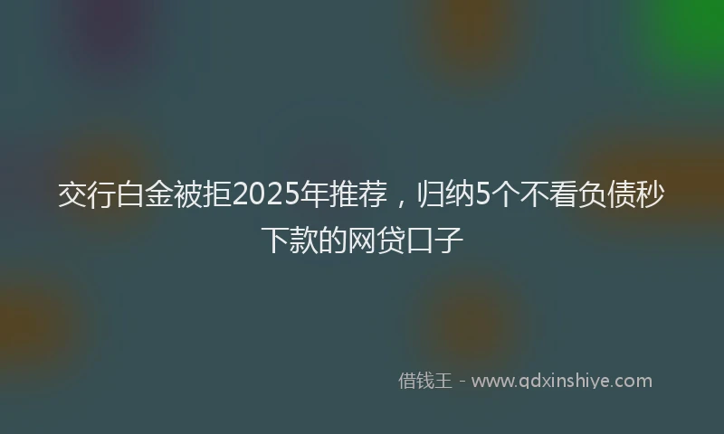 交行白金被拒2025年推荐,归纳5个不看负债秒下款的网贷口子