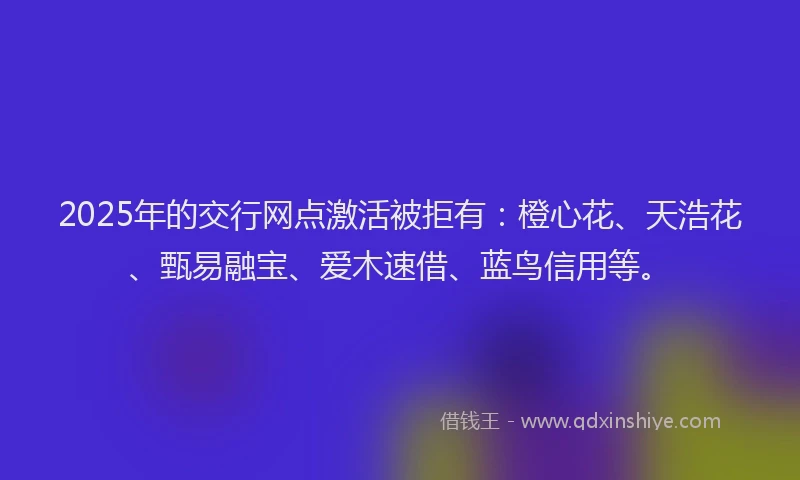 2025年的交行网点激活被拒有：橙心花、天浩花、甄易融宝、爱木速借、蓝鸟信用等。