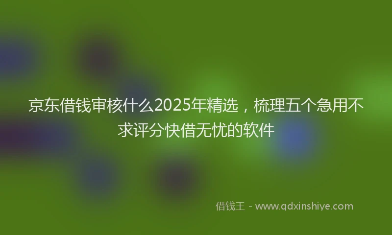 京东借钱审核什么2025年精选，梳理五个急用不求评分快借无忧的软件