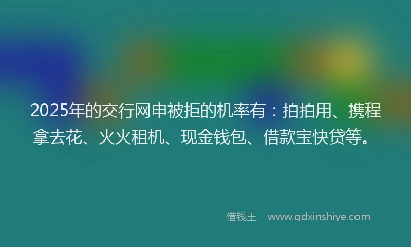 2025年的交行网申被拒的机率有：拍拍用、携程拿去花、火火租机、现金钱包、借款宝快贷等。
