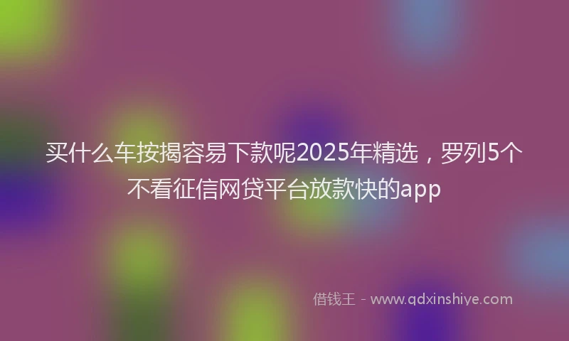 买什么车按揭容易下款呢2025年精选，罗列5个不看征信网贷平台放款快的app