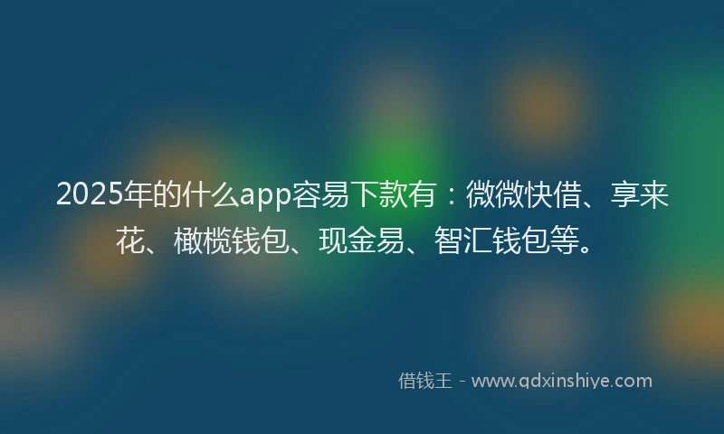 2025年的什么app容易下款有：微微快借、享来花、橄榄钱包、现金易、智汇钱包等。