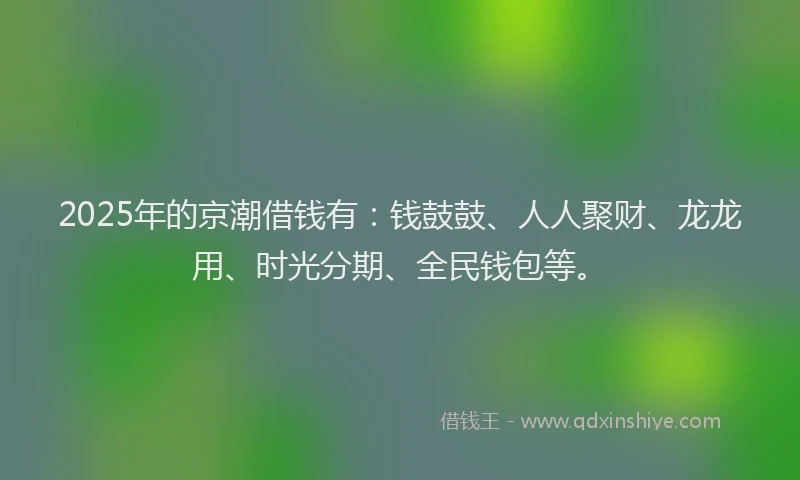 2025年的京潮借钱有：钱鼓鼓、人人聚财、龙龙用、时光分期、全民钱包等。