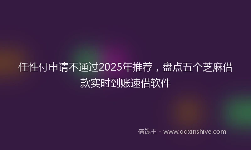 任性付申请不通过2025年推荐，盘点五个芝麻借款实时到账速借软件