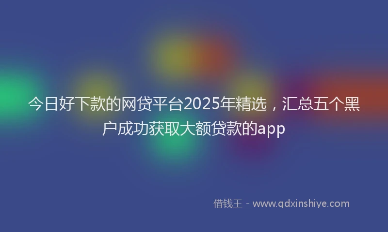 今日好下款的网贷平台2025年精选，汇总五个黑户成功获取大额贷款的app