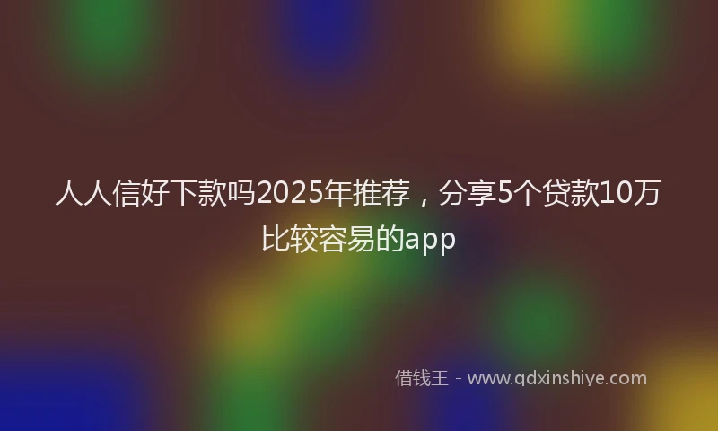 人人信好下款吗2025年推荐，分享5个贷款10万比较容易的app