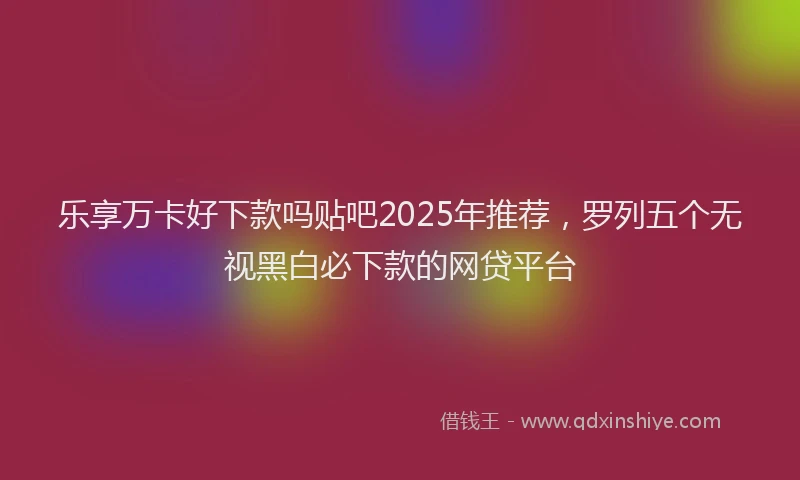 乐享万卡好下款吗贴吧2025年推荐,罗列五个无视黑白必下款的网贷平台