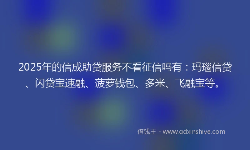 2025年的信成助贷服务不看征信吗有：玛瑙信贷、闪贷宝速融、菠萝钱包、多米、飞融宝等。