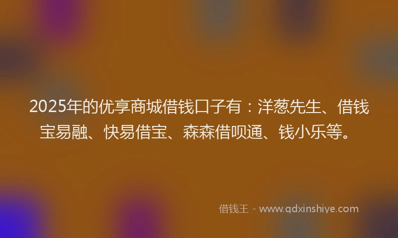2025年的优享商城借钱口子有：洋葱先生、借钱宝易融、快易借宝、森森借呗通、钱小乐等。
