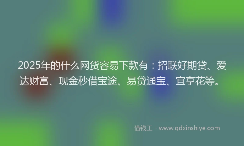 2025年的什么网货容易下款有：招联好期贷、爱达财富、现金秒借宝途、易贷通宝、宜享花等。