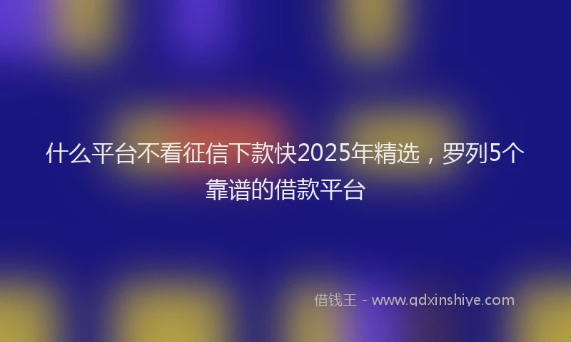 什么平台不看征信下款快2025年精选，罗列5个靠谱的借款平台