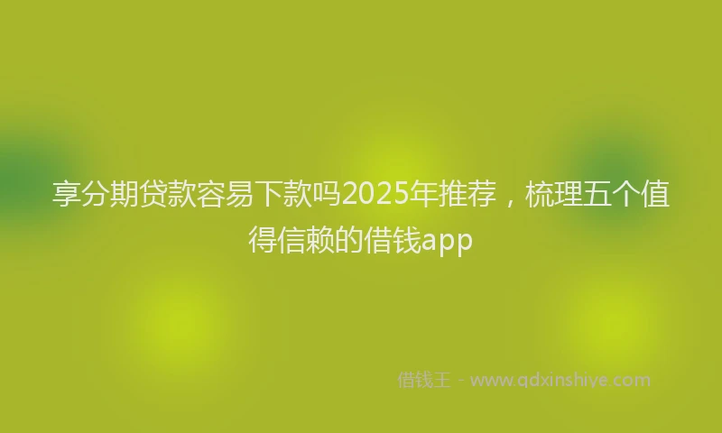 享分期贷款容易下款吗2025年推荐，梳理五个值得信赖的借钱app