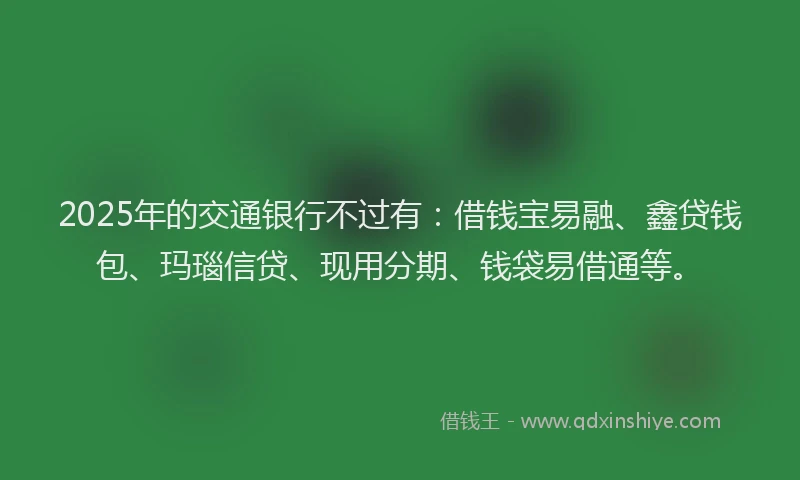 2025年的交通银行不过有：借钱宝易融、鑫贷钱包、玛瑙信贷、现用分期、钱袋易借通等。