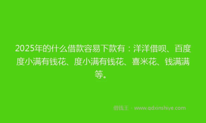 2025年的什么借款容易下款有：洋洋借呗、百度度小满有钱花、度小满有钱花、喜米花、钱满满等。