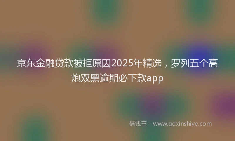 京东金融贷款被拒原因2025年精选,罗列五个高炮双黑逾期必下款app