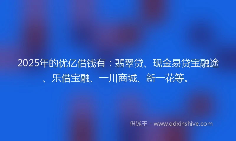 2025年的优亿借钱有：翡翠贷、现金易贷宝融途、乐借宝融、一川商城、新一花等。