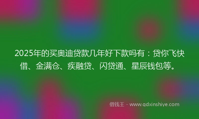 2025年的买奥迪贷款几年好下款吗有：贷你飞快借、金满仓、疾融贷、闪贷通、星辰钱包等。