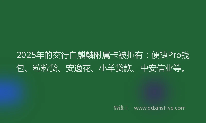 2025年的交行白麒麟附属卡被拒有：便捷Pro钱包、粒粒贷、安逸花、小羊贷款、中安信业等。
