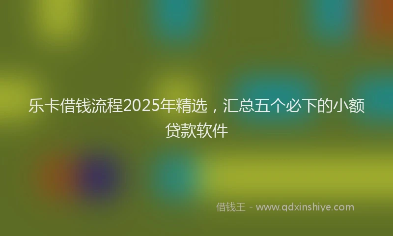 乐卡借钱流程2025年精选，汇总五个必下的小额贷款软件