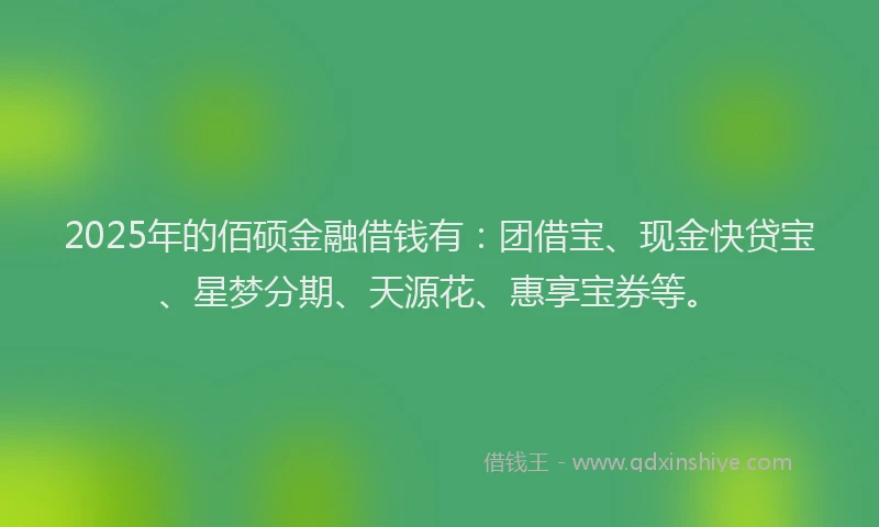 2025年的佰硕金融借钱有：团借宝、现金快贷宝、星梦分期、天源花、惠享宝券等。