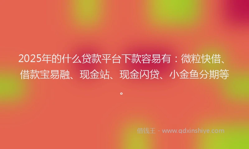 2025年的什么贷款平台下款容易有：微粒快借、借款宝易融、现金站、现金闪贷、小金鱼分期等。