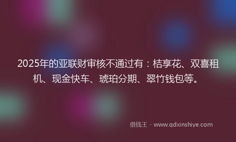 2025年的亚联财审核不通过有:桔享花、双喜租机、现金快车、琥珀分期、翠竹钱包等。