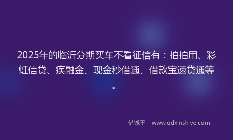 2025年的临沂分期买车不看征信有：拍拍用、彩虹信贷、疾融金、现金秒借通、借款宝速贷通等。