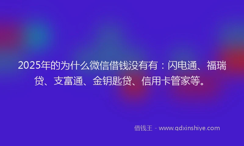 2025年的为什么微信借钱没有有：闪电通、福瑞贷、支富通、金钥匙贷、信用卡管家等。