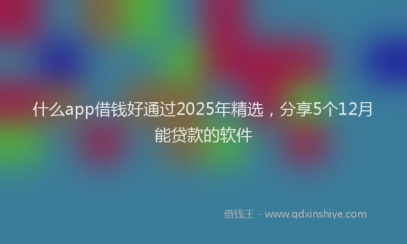 什么app借钱好通过2025年精选，分享5个12月能贷款的软件