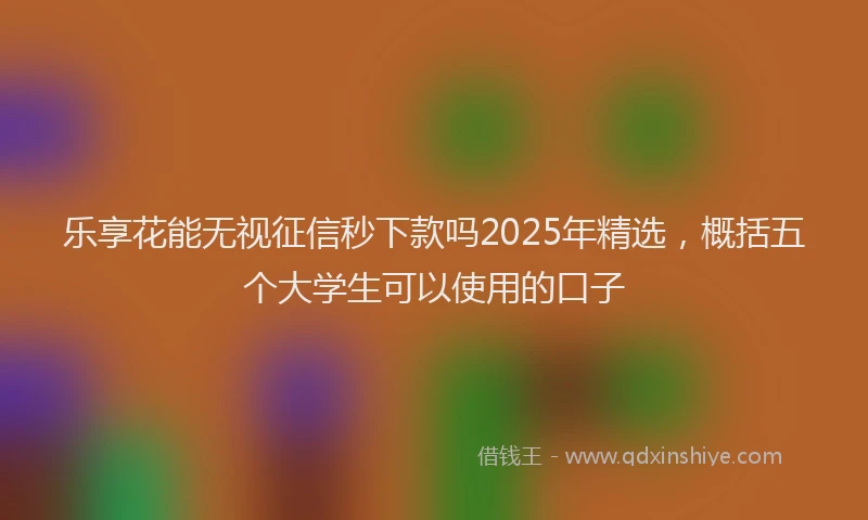 乐享花能无视征信秒下款吗2025年精选，概括五个大学生可以使用的口子